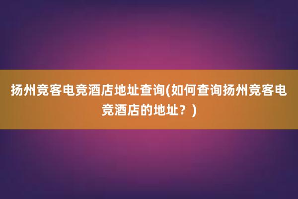 扬州竞客电竞酒店地址查询(如何查询扬州竞客电竞酒店的地址？)