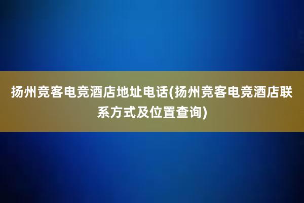 扬州竞客电竞酒店地址电话(扬州竞客电竞酒店联系方式及位置查询)