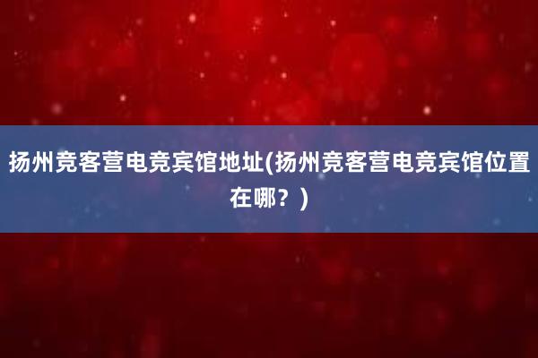 扬州竞客营电竞宾馆地址(扬州竞客营电竞宾馆位置在哪？)