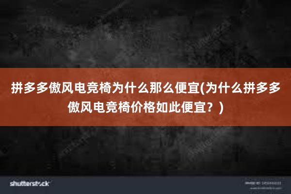 拼多多傲风电竞椅为什么那么便宜(为什么拼多多傲风电竞椅价格如此便宜？)