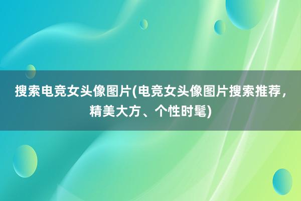 搜索电竞女头像图片(电竞女头像图片搜索推荐，精美大方、个性时髦)