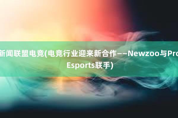 新闻联盟电竞(电竞行业迎来新合作——Newzoo与Pro Esports联手)