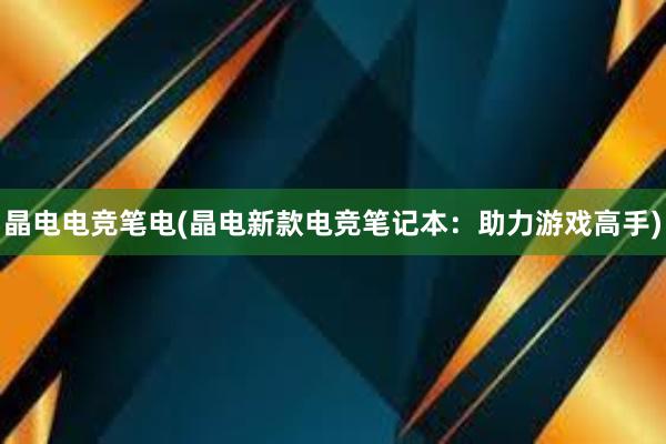 晶电电竞笔电(晶电新款电竞笔记本：助力游戏高手)