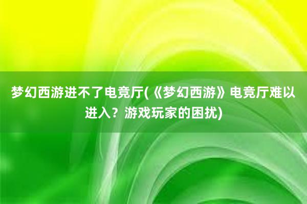 梦幻西游进不了电竞厅(《梦幻西游》电竞厅难以进入？游戏玩家的困扰)