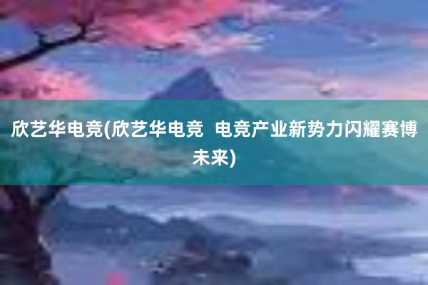 欣艺华电竞(欣艺华电竞  电竞产业新势力闪耀赛博未来)