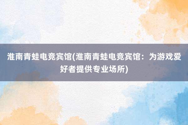 淮南青蛙电竞宾馆(淮南青蛙电竞宾馆：为游戏爱好者提供专业场所)