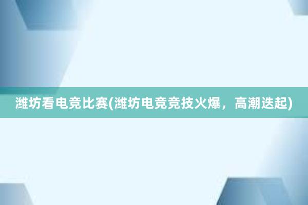 潍坊看电竞比赛(潍坊电竞竞技火爆，高潮迭起)