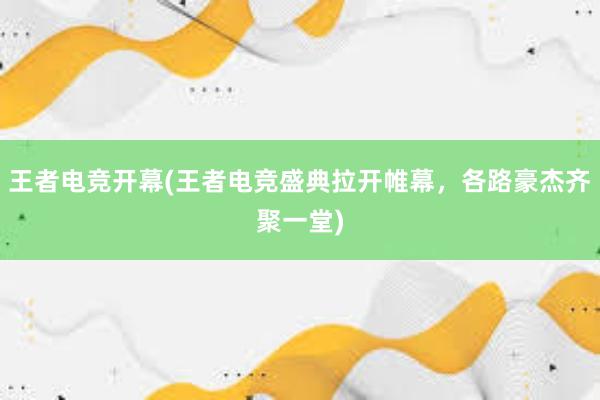 王者电竞开幕(王者电竞盛典拉开帷幕，各路豪杰齐聚一堂)