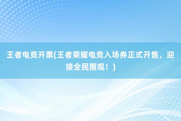 王者电竞开票(王者荣耀电竞入场券正式开售，迎接全民围观！)