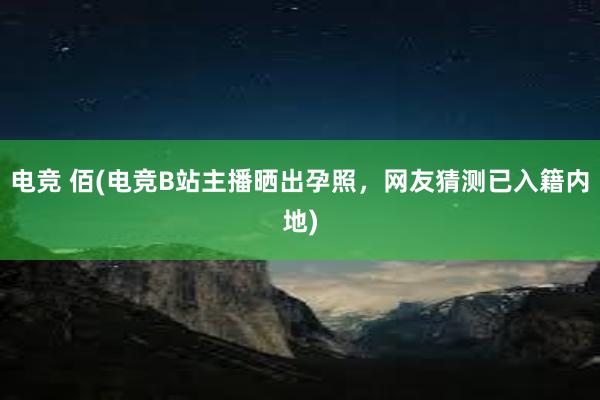 电竞 佰(电竞B站主播晒出孕照，网友猜测已入籍内地)