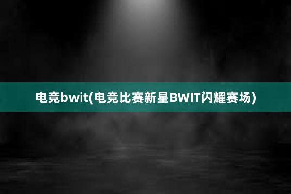 电竞bwit(电竞比赛新星BWIT闪耀赛场)