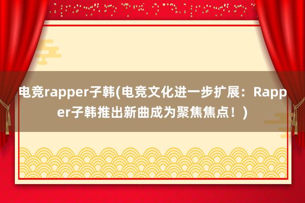 电竞rapper子韩(电竞文化进一步扩展：Rapper子韩推出新曲成为聚焦焦点！)