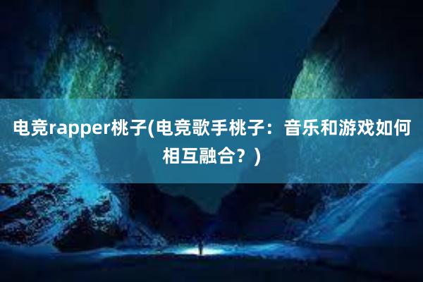 电竞rapper桃子(电竞歌手桃子：音乐和游戏如何相互融合？)