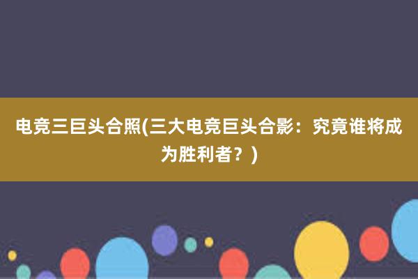 电竞三巨头合照(三大电竞巨头合影：究竟谁将成为胜利者？)