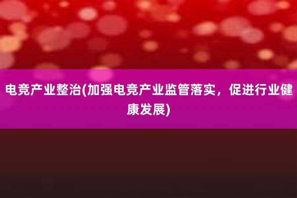 电竞产业整治(加强电竞产业监管落实，促进行业健康发展)