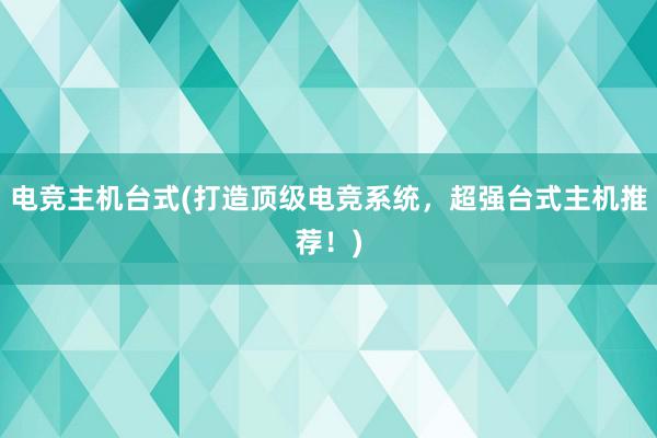 电竞主机台式(打造顶级电竞系统，超强台式主机推荐！)