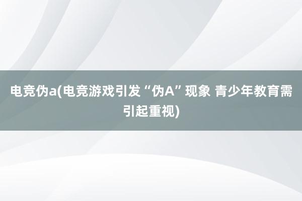 电竞伪a(电竞游戏引发“伪A”现象 青少年教育需引起重视)