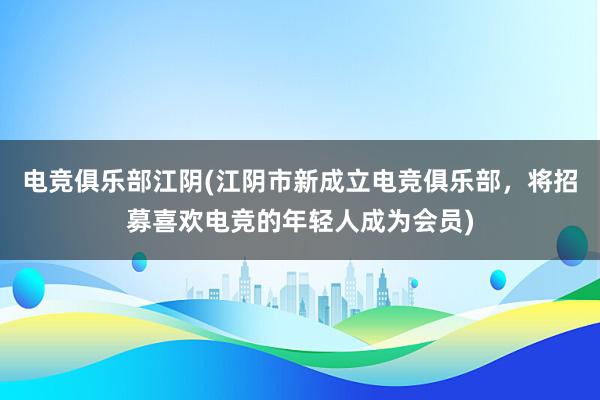 电竞俱乐部江阴(江阴市新成立电竞俱乐部，将招募喜欢电竞的年轻人成为会员)