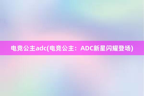 电竞公主adc(电竞公主：ADC新星闪耀登场)