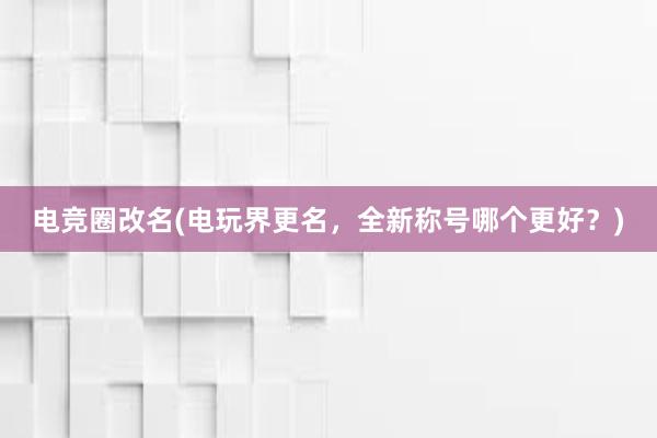 电竞圈改名(电玩界更名，全新称号哪个更好？)