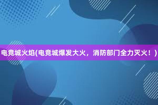 电竞城火焰(电竞城爆发大火，消防部门全力灭火！)