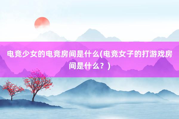 电竞少女的电竞房间是什么(电竞女子的打游戏房间是什么？)