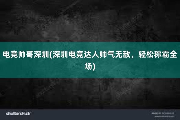 电竞帅哥深圳(深圳电竞达人帅气无敌，轻松称霸全场)