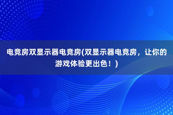 电竞房双显示器电竞房(双显示器电竞房，让你的游戏体验更出色！)