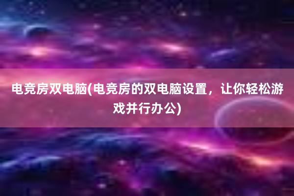 电竞房双电脑(电竞房的双电脑设置，让你轻松游戏并行办公)