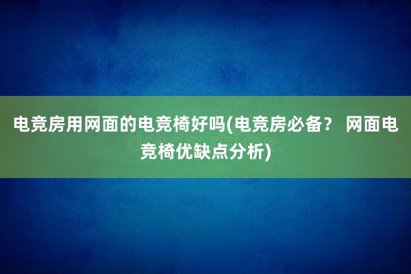 电竞房用网面的电竞椅好吗(电竞房必备？ 网面电竞椅优缺点分析)