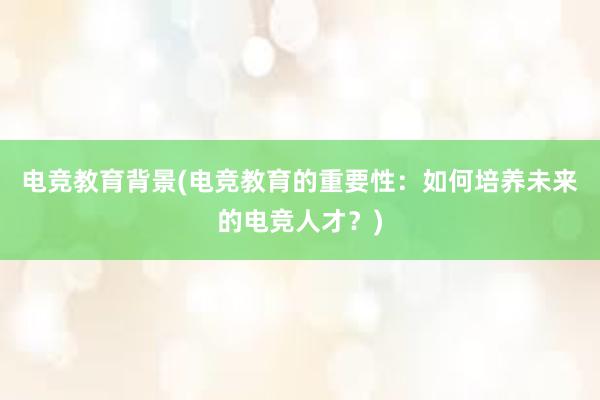 电竞教育背景(电竞教育的重要性：如何培养未来的电竞人才？)