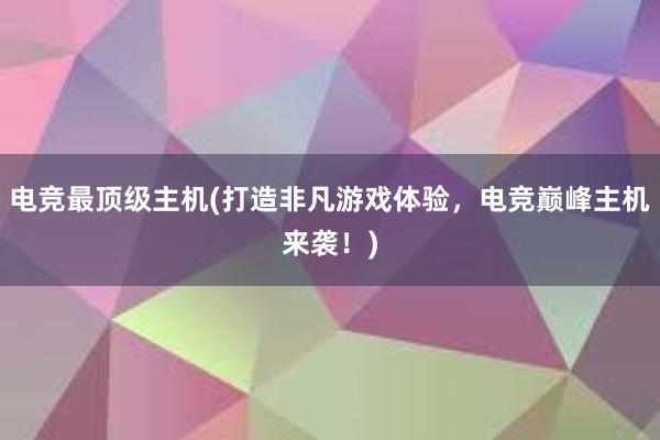 电竞最顶级主机(打造非凡游戏体验，电竞巅峰主机来袭！)