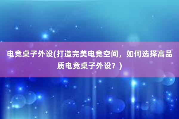 电竞桌子外设(打造完美电竞空间，如何选择高品质电竞桌子外设？)