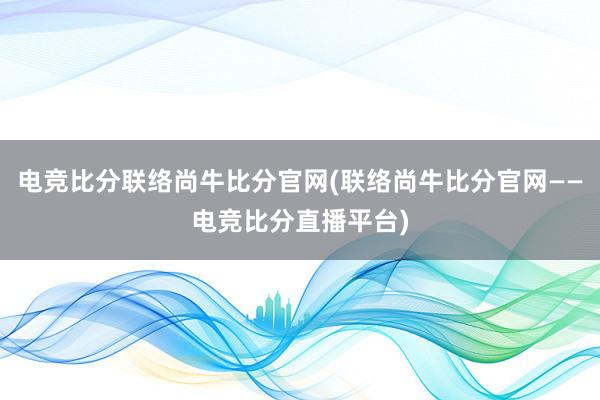 电竞比分联络尚牛比分官网(联络尚牛比分官网——电竞比分直播平台)