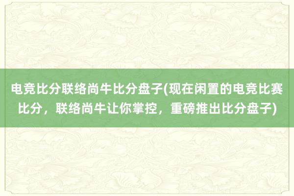 电竞比分联络尚牛比分盘子(现在闲置的电竞比赛比分，联络尚牛让你掌控，重磅推出比分盘子)