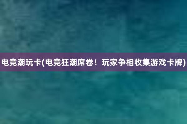 电竞潮玩卡(电竞狂潮席卷！玩家争相收集游戏卡牌)