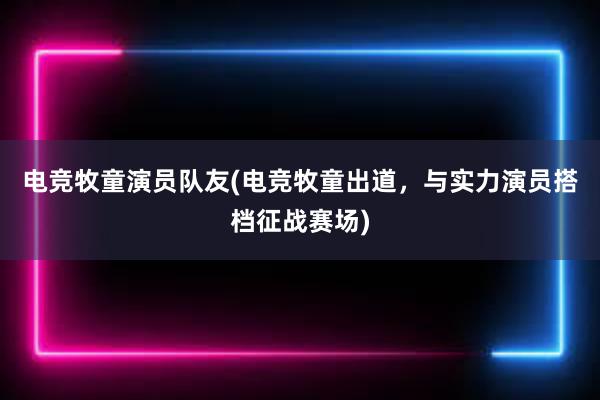 电竞牧童演员队友(电竞牧童出道，与实力演员搭档征战赛场)