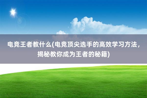 电竞王者教什么(电竞顶尖选手的高效学习方法，揭秘教你成为王者的秘籍)