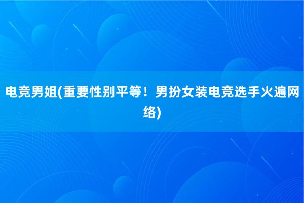 电竞男姐(重要性别平等！男扮女装电竞选手火遍网络)