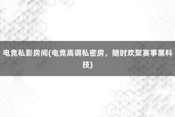 电竞私影房间(电竞高调私密房，随时欢聚赛事黑科技)