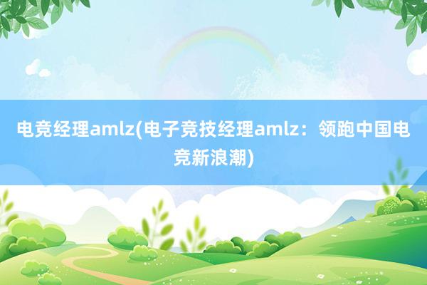 电竞经理amlz(电子竞技经理amlz：领跑中国电竞新浪潮)