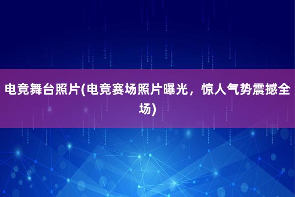 电竞舞台照片(电竞赛场照片曝光，惊人气势震撼全场)