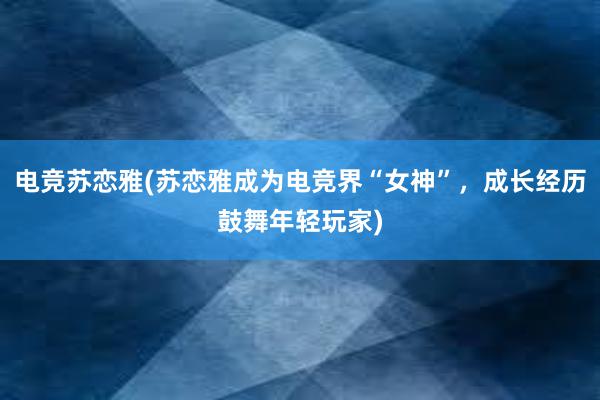 电竞苏恋雅(苏恋雅成为电竞界“女神”，成长经历鼓舞年轻玩家)