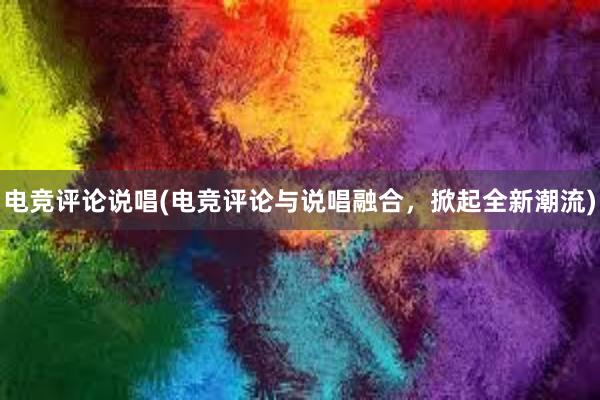 电竞评论说唱(电竞评论与说唱融合，掀起全新潮流)