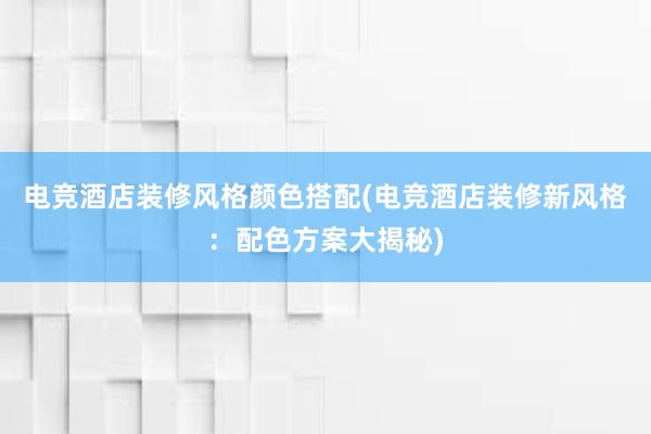 电竞酒店装修风格颜色搭配(电竞酒店装修新风格：配色方案大揭秘)