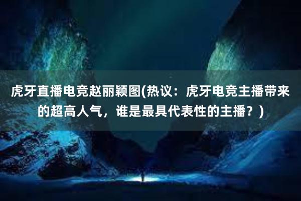 虎牙直播电竞赵丽颖图(热议：虎牙电竞主播带来的超高人气，谁是最具代表性的主播？)