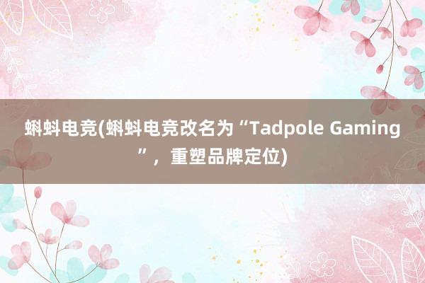 蝌蚪电竞(蝌蚪电竞改名为“Tadpole Gaming”，重塑品牌定位)