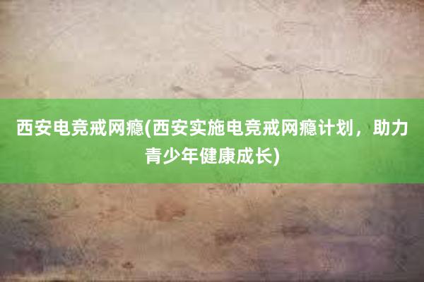 西安电竞戒网瘾(西安实施电竞戒网瘾计划，助力青少年健康成长)