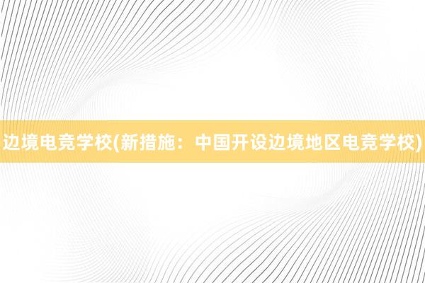 边境电竞学校(新措施：中国开设边境地区电竞学校)