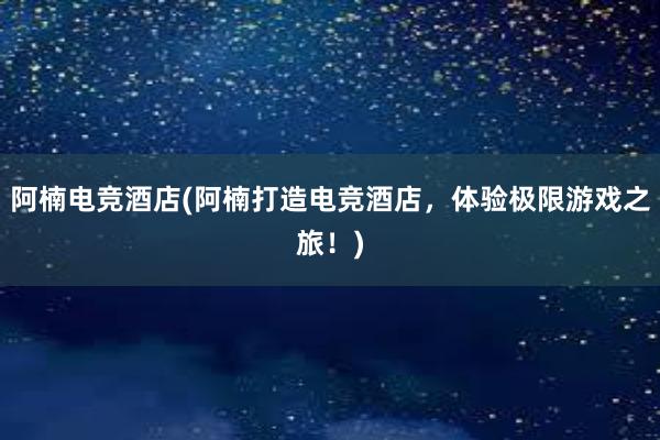 阿楠电竞酒店(阿楠打造电竞酒店，体验极限游戏之旅！)